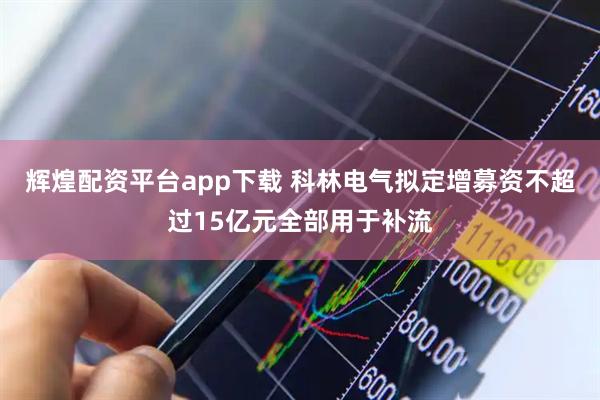 辉煌配资平台app下载 科林电气拟定增募资不超过15亿元全部用于补流