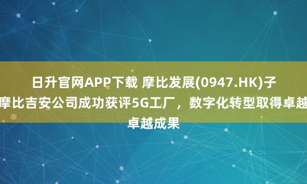 日升官网APP下载 摩比发展(0947.HK)子公司摩比吉安公司成功获评5G工厂，数字化转型取得卓越成果