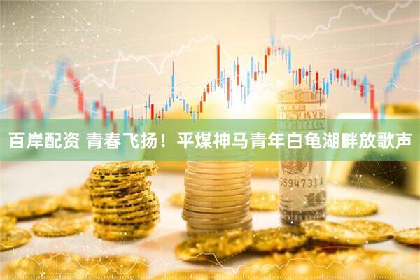 百岸配资 青春飞扬！平煤神马青年白龟湖畔放歌声