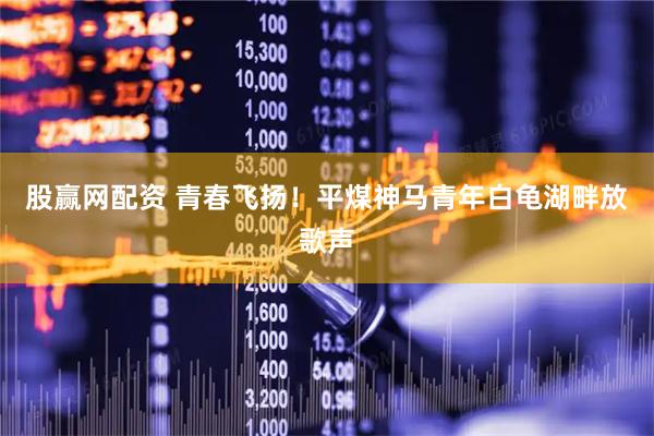股赢网配资 青春飞扬！平煤神马青年白龟湖畔放歌声