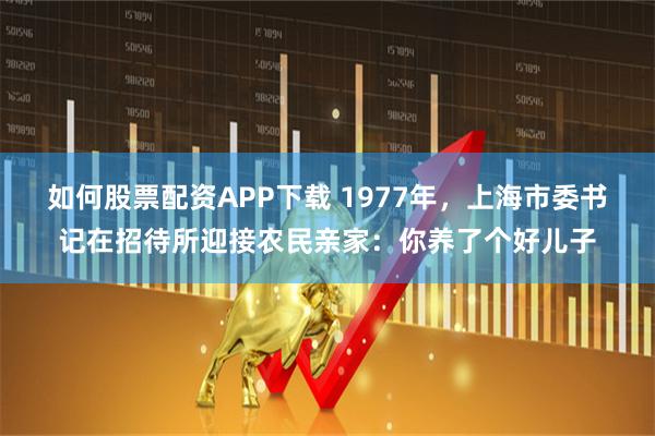 如何股票配资APP下载 1977年，上海市委书记在招待所迎接农民亲家：你养了个好儿子