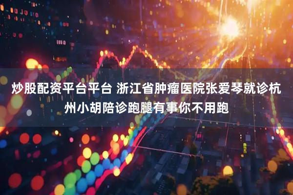 炒股配资平台平台 浙江省肿瘤医院张爱琴就诊杭州小胡陪诊跑腿有事你不用跑