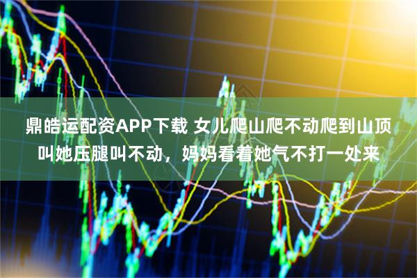 鼎皓运配资APP下载 女儿爬山爬不动爬到山顶叫她压腿叫不动，妈妈看着她气不打一处来
