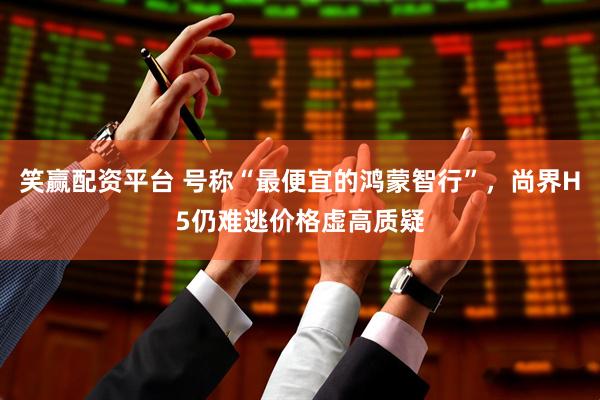 笑赢配资平台 号称“最便宜的鸿蒙智行”，尚界H5仍难逃价格虚高质疑