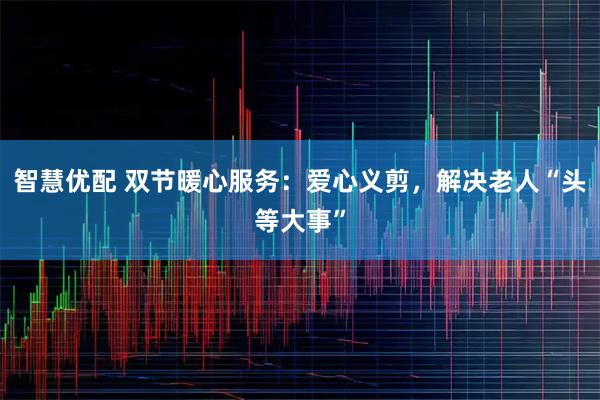 智慧优配 双节暖心服务：爱心义剪，解决老人“头等大事”
