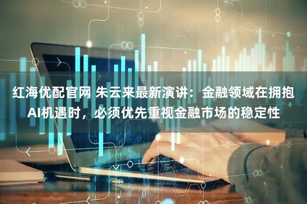 红海优配官网 朱云来最新演讲：金融领域在拥抱AI机遇时，必须优先重视金融市场的稳定性
