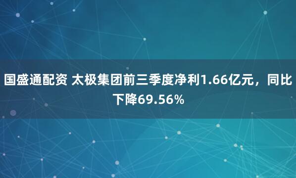 国盛通配资 太极集团前三季度净利1.66亿元，同比下降69.56%
