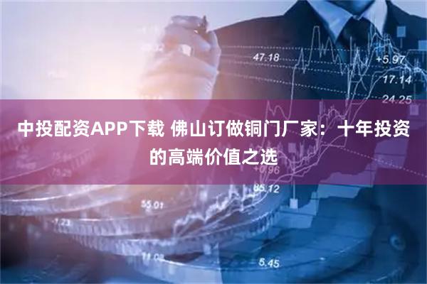 中投配资APP下载 佛山订做铜门厂家：十年投资的高端价值之选