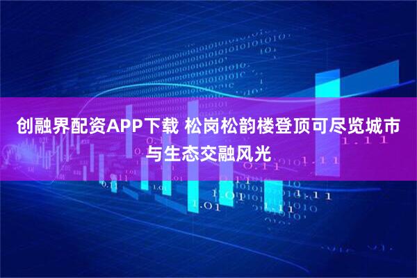 创融界配资APP下载 松岗松韵楼登顶可尽览城市与生态交融风光