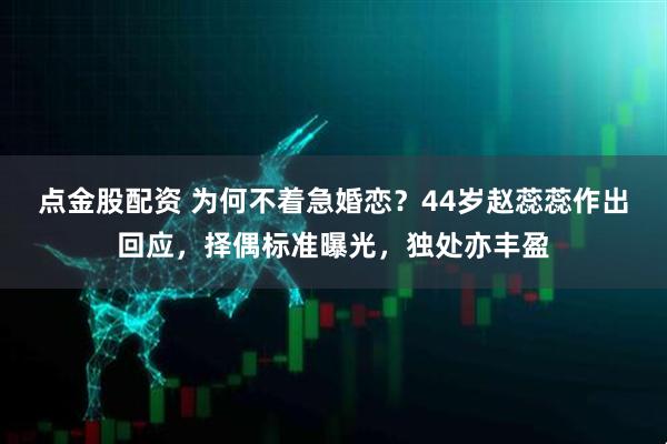 点金股配资 为何不着急婚恋？44岁赵蕊蕊作出回应，择偶标准曝光，独处亦丰盈