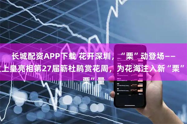 长城配资APP下载 花开深圳，“栗”动登场——粒上皇亮相第27届簕杜鹃赏花周，为花海注入新“栗”量