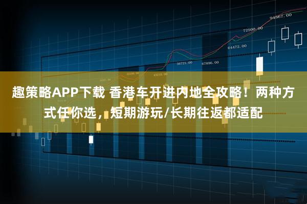 趣策略APP下载 香港车开进内地全攻略！两种方式任你选，短期游玩/长期往返都适配