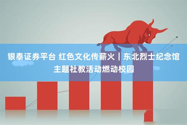 银泰证券平台 红色文化传薪火｜东北烈士纪念馆主题社教活动燃动校园