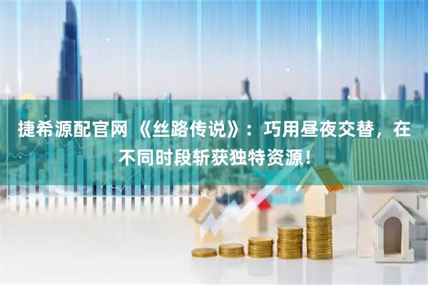 捷希源配官网 《丝路传说》：巧用昼夜交替，在不同时段斩获独特资源！