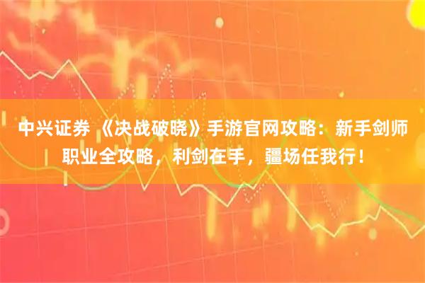 中兴证券 《决战破晓》手游官网攻略：新手剑师职业全攻略，利剑在手，疆场任我行！