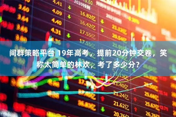间群策略平台 19年高考，提前20分钟交卷，笑称太简单的林欢，考了多少分？