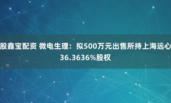 股鑫宝配资 微电生理：拟500万元出售所持上海远心36.3636%股权
