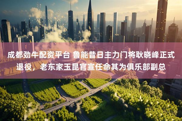 成都劲牛配资平台 鲁能昔日主力门将耿晓峰正式退役，老东家玉昆官宣任命其为俱乐部副总