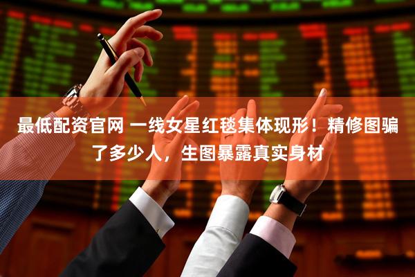 最低配资官网 一线女星红毯集体现形！精修图骗了多少人，生图暴露真实身材