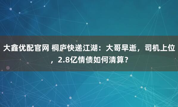 大鑫优配官网 桐庐快递江湖：大哥早逝，司机上位，2.8亿情债如何清算？