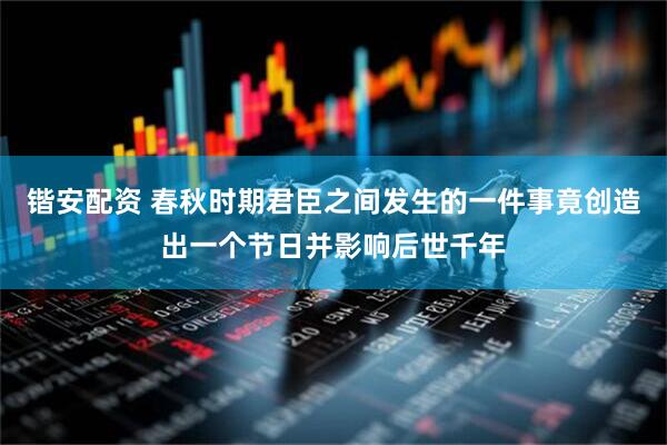 锴安配资 春秋时期君臣之间发生的一件事竟创造出一个节日并影响后世千年