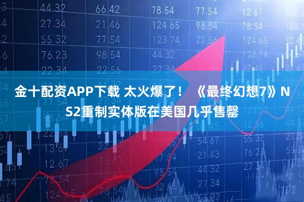 金十配资APP下载 太火爆了！ 《最终幻想7》NS2重制实体版在美国几乎售罄
