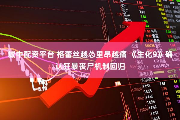 城中配资平台 格蕾丝越怂里昂越痛 《生化9》确认狂暴丧尸机制回归