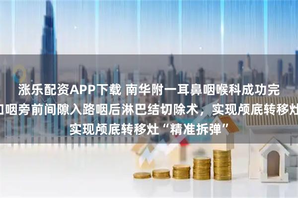涨乐配资APP下载 南华附一耳鼻咽喉科成功完成高难度经口咽旁前间隙入路咽后淋巴结切除术，实现颅底转移灶“精准拆弹”