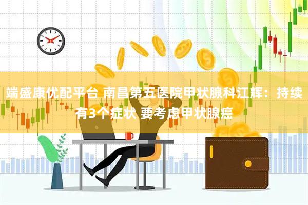 端盛康优配平台 南昌第五医院甲状腺科江辉：持续有3个症状 要考虑甲状腺癌