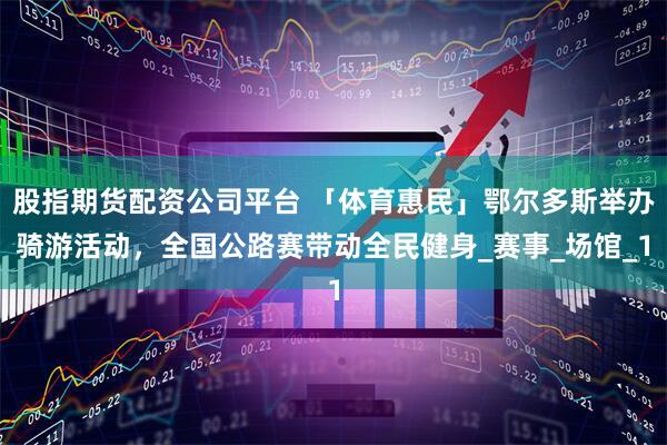 股指期货配资公司平台 「体育惠民」鄂尔多斯举办骑游活动，全国公路赛带动全民健身_赛事_场馆_1