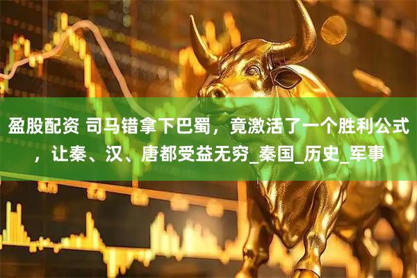 盈股配资 司马错拿下巴蜀，竟激活了一个胜利公式，让秦、汉、唐都受益无穷_秦国_历史_军事