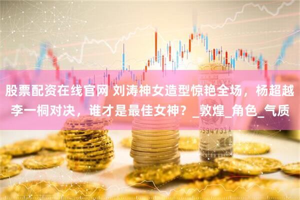 股票配资在线官网 刘涛神女造型惊艳全场，杨超越李一桐对决，谁才是最佳女神？_敦煌_角色_气质