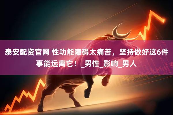 泰安配资官网 性功能障碍太痛苦，坚持做好这6件事能远离它！_男性_影响_男人