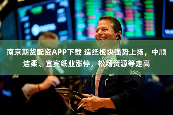 南京期货配资APP下载 造纸板块强势上扬，中顺洁柔、宜宾纸业涨停，松炀资源等走高