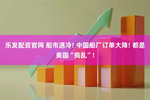 乐发配资官网 船市遇冷! 中国船厂订单大降! 都是美国“捣乱”!