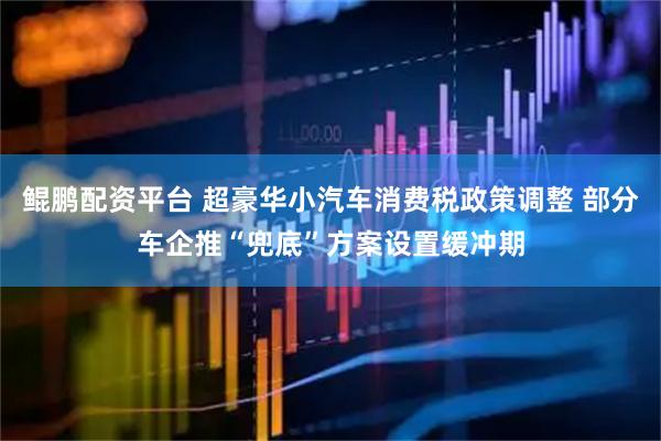 鲲鹏配资平台 超豪华小汽车消费税政策调整 部分车企推“兜底”方案设置缓冲期