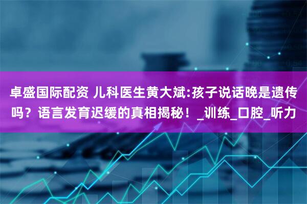 卓盛国际配资 儿科医生黄大斌:孩子说话晚是遗传吗？语言发育迟缓的真相揭秘！_训练_口腔_听力