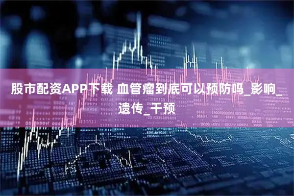 股市配资APP下载 血管瘤到底可以预防吗_影响_遗传_干预