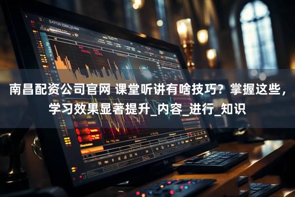 南昌配资公司官网 课堂听讲有啥技巧？掌握这些，学习效果显著提升_内容_进行_知识