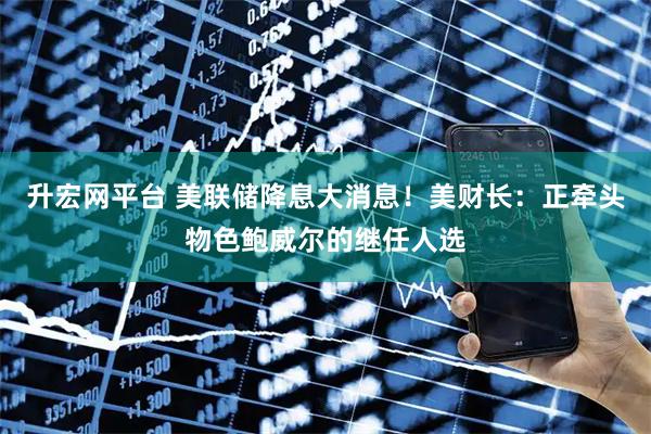 升宏网平台 美联储降息大消息！美财长：正牵头物色鲍威尔的继任人选