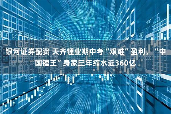 银河证券配资 天齐锂业期中考“艰难”盈利，“中国锂王”身家三年缩水近360亿