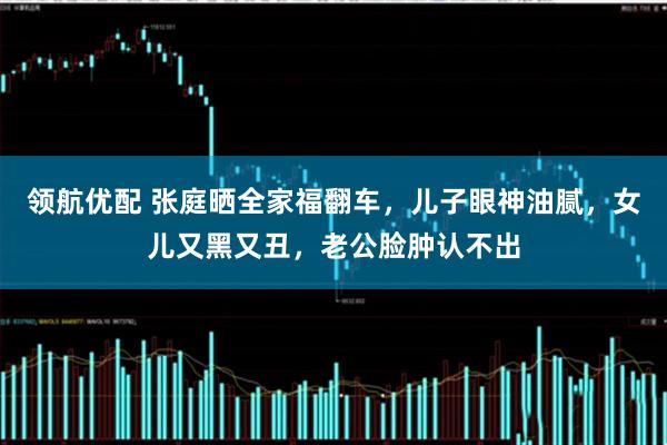 领航优配 张庭晒全家福翻车，儿子眼神油腻，女儿又黑又丑，老公脸肿认不出