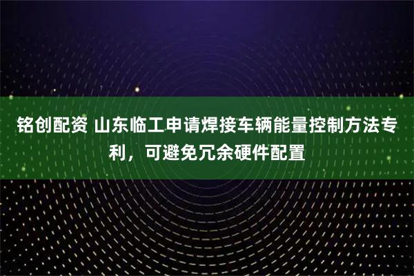 铭创配资 山东临工申请焊接车辆能量控制方法专利，可避免冗余硬件配置